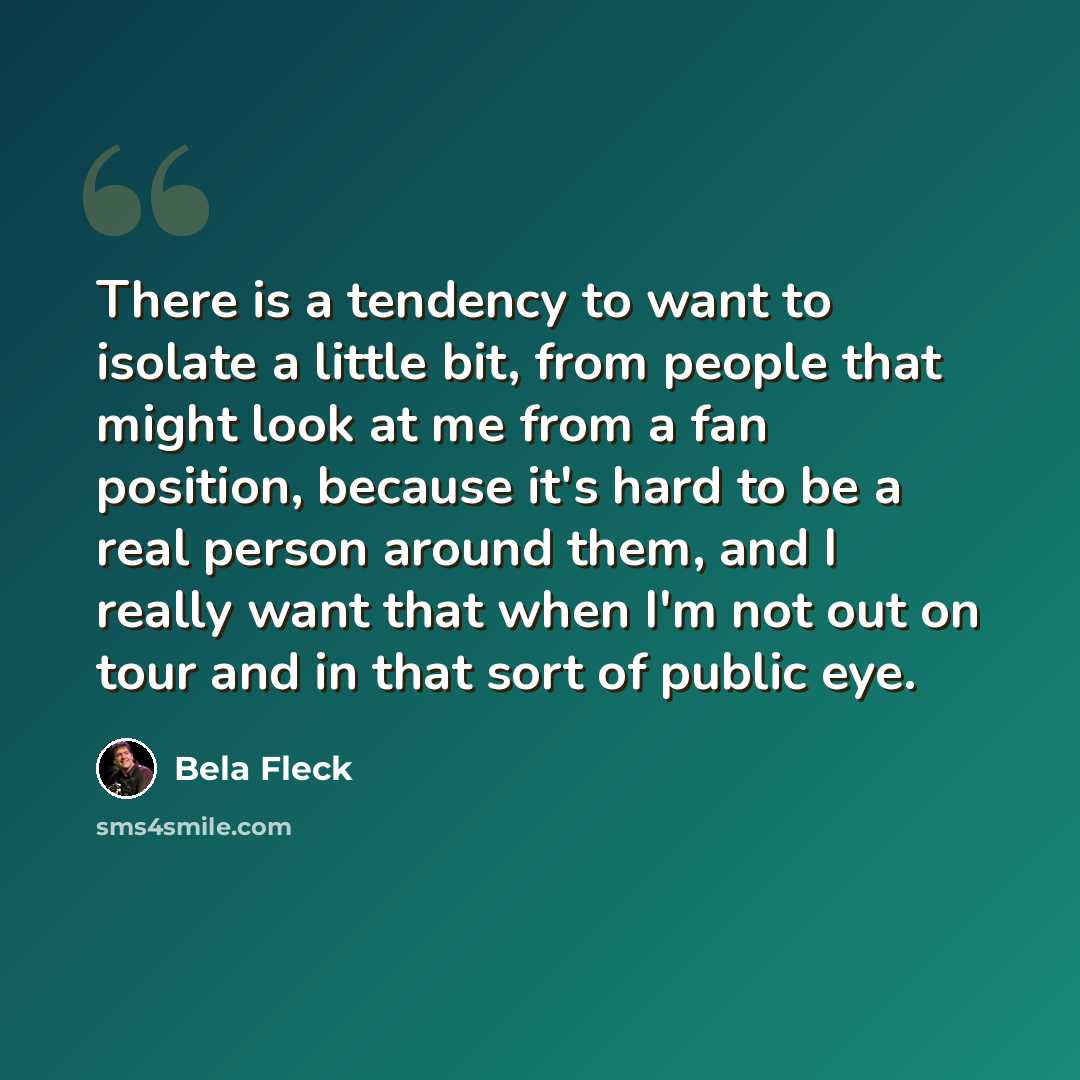 “There is a tendency to want to isolate a little bit, from people that might look at me from a fan position, because it's hard to be a real person around them, and I really want that when I'm not out on tour and in that sort of public eye.” quote by Bela Fleck