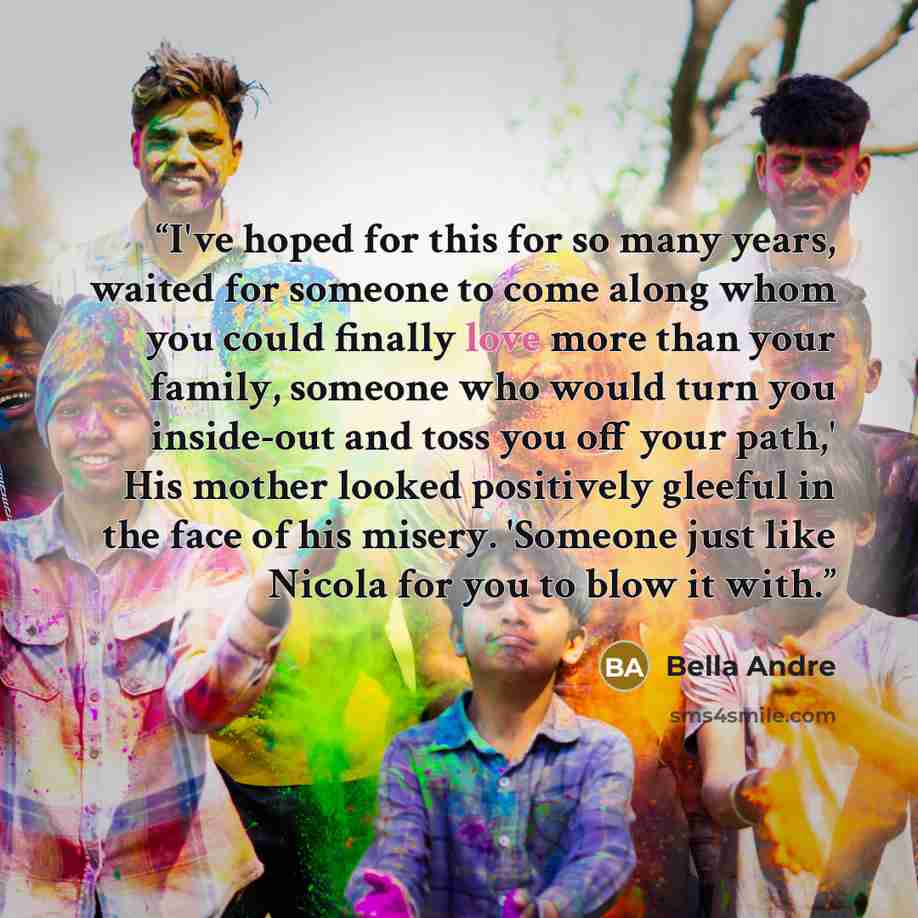 “I've hoped for this for so many years, waited for someone to come along whom you could finally love more than your family, someone who would turn you inside-out and toss you off your path,' His mother looked positively gleeful in the face of his misery. 'Someone just like Nicola for you to blow it…” quote by Bella Andre