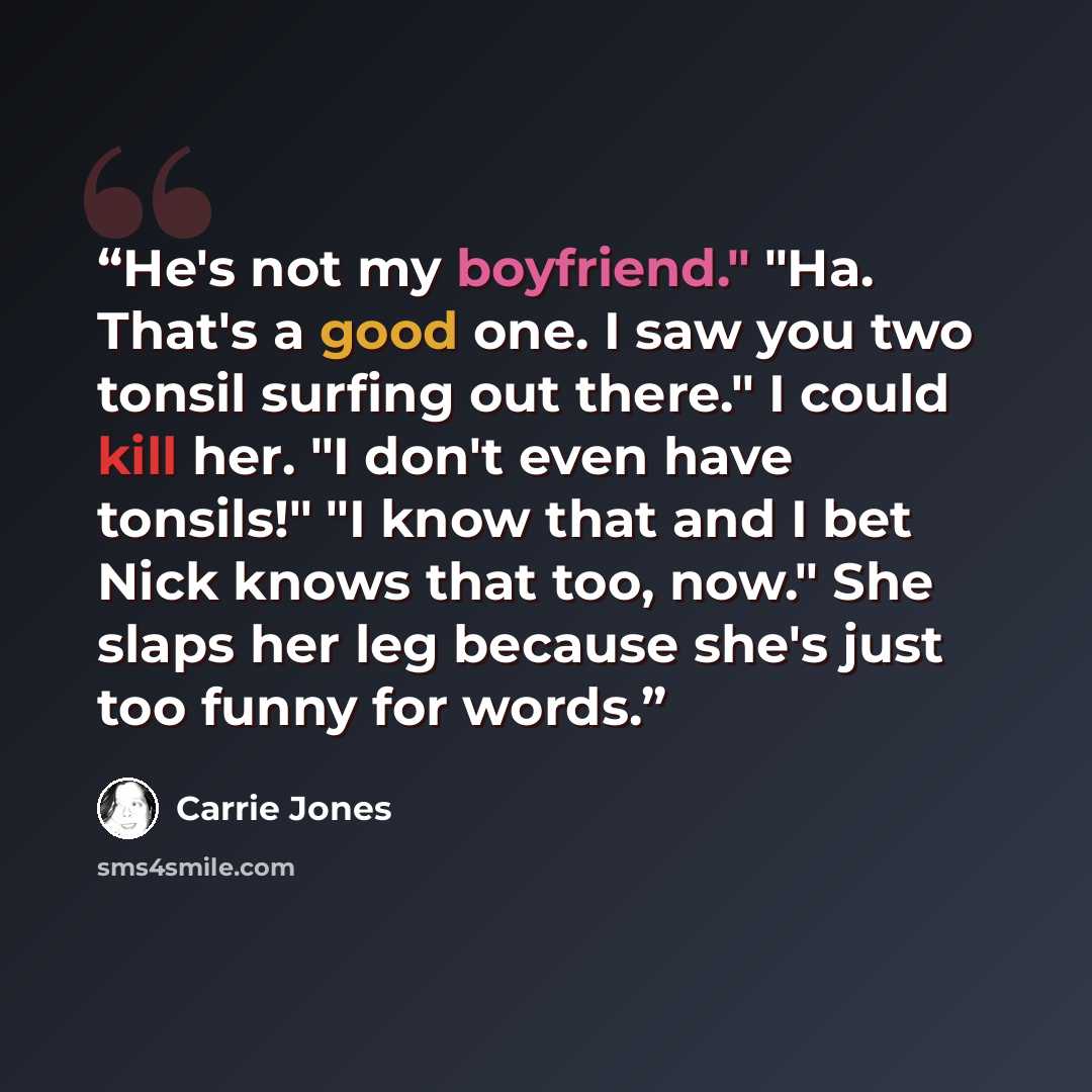 “He's not my boyfriend." "Ha. That's a good one. I saw you two tonsil surfing out there." I could kill her. "I don't even have tonsils!" "I know that and I bet Nick knows that too, now." She slaps her leg because she's just too funny for words.” quote by Carrie Jones