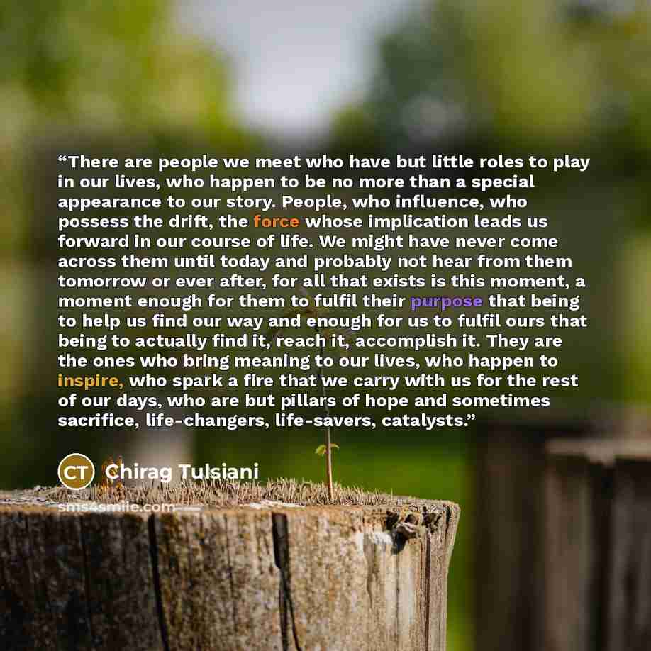 “There are people we meet who have but little roles to play in our lives, who happen to be no more than a special appearance to our story. People, who influence, who possess the drift, the force whose implication leads us forward in our course of life. We might have never come across them until…” quote by Chirag Tulsiani