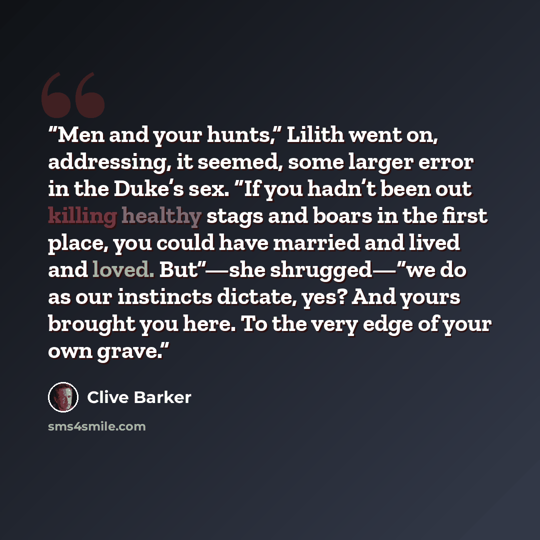 “Men and your hunts,” Lilith went on, addressing, it seemed, some larger error in the Duke’s sex. “If you hadn’t been out killing healthy stags and boars in the first place, you could have married and lived and loved. But”—she shrugged—“we do as our instincts dictate, yes? And yours brought you…” quote by Clive Barker
