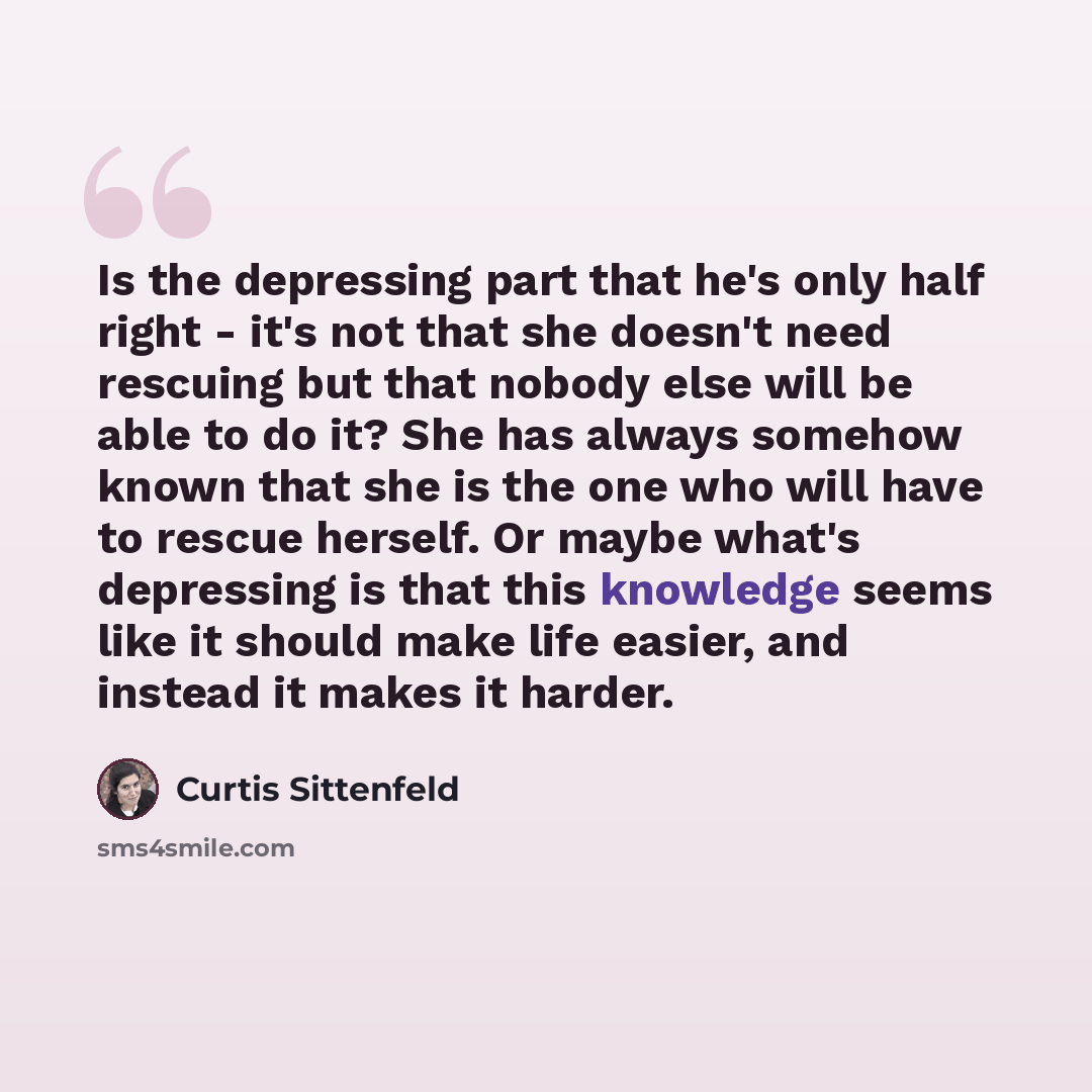 “Is the depressing part that he's only half right - it's not that she doesn't need rescuing but that nobody else will be able to do it? She has always somehow known that she is the one who will have to rescue herself. Or maybe what's depressing is that this knowledge seems like it should make life…” quote by Curtis Sittenfeld