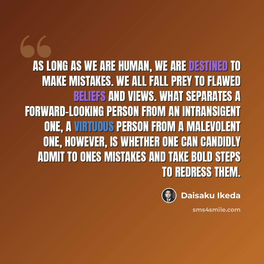“As long as we are human, we are destined to make mistakes. We all fall prey to flawed beliefs and views. What separates a forward-looking person from an intransigent one, a virtuous person from a malevolent one, however, is whether one can candidly admit to ones mistakes and take bold steps to…” quote by Daisaku Ikeda
