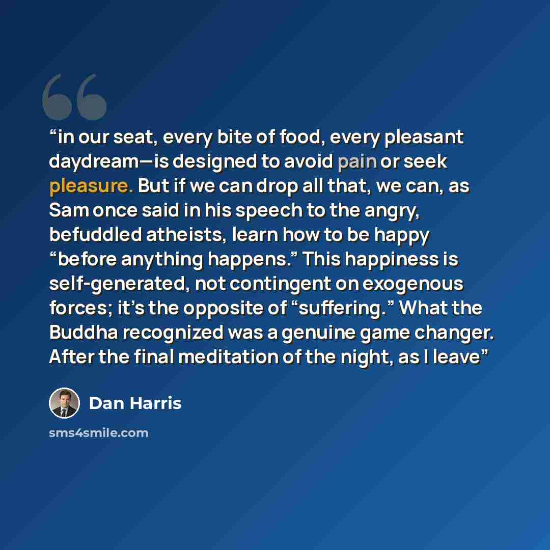 “in our seat, every bite of food, every pleasant daydream—is designed to avoid pain or seek pleasure. But if we can drop all that, we can, as Sam once said in his speech to the angry, befuddled atheists, learn how to be happy “before anything happens.” This happiness is self-generated, not…” quote by Dan Harris