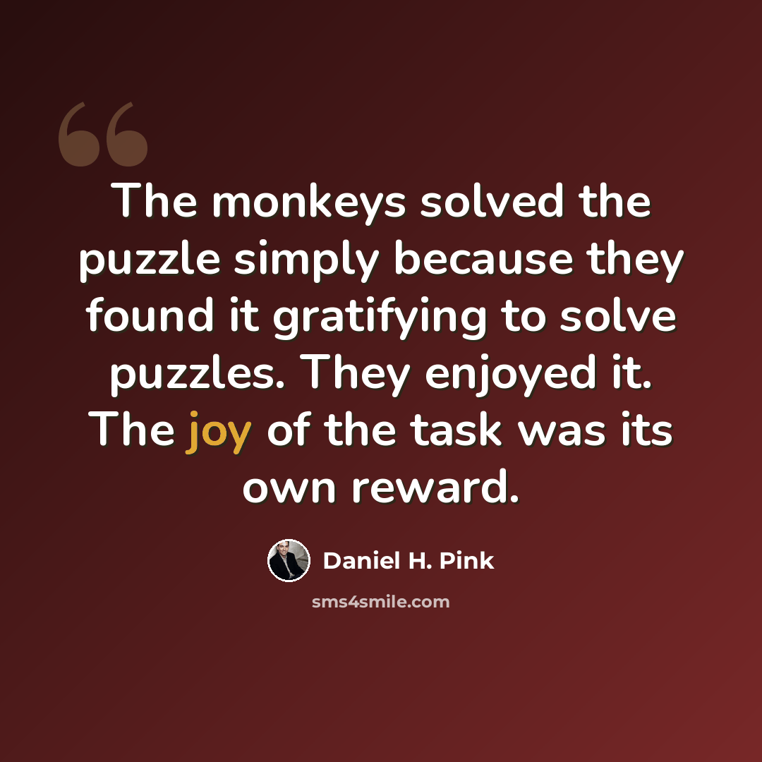 “The monkeys solved the puzzle simply because they found it gratifying to solve puzzles. They enjoyed it. The joy of the task was its own reward.” quote by Daniel H. Pink