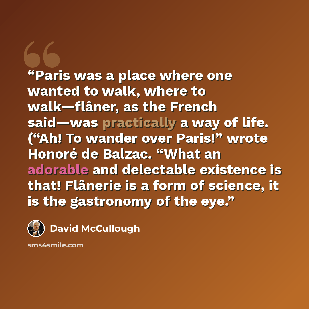 “Paris was a place where one wanted to walk, where to walk—flâner, as the French said—was practically a way of life. (“Ah! To wander over Paris!” wrote Honoré de Balzac. “What an adorable and delectable existence is that! Flânerie is a form of science, it is the gastronomy of the eye.” quote by David McCullough
