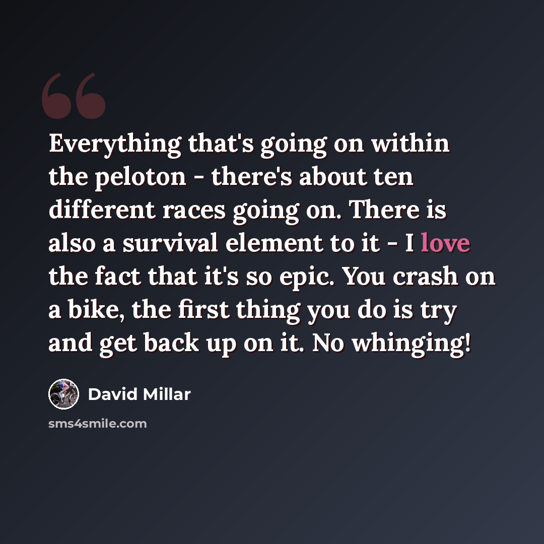 “Everything that's going on within the peloton - there's about ten different races going on. There is also a survival element to it - I love the fact that it's so epic. You crash on a bike, the first thing you do is try and get back up on it. No whinging!” quote by David Millar