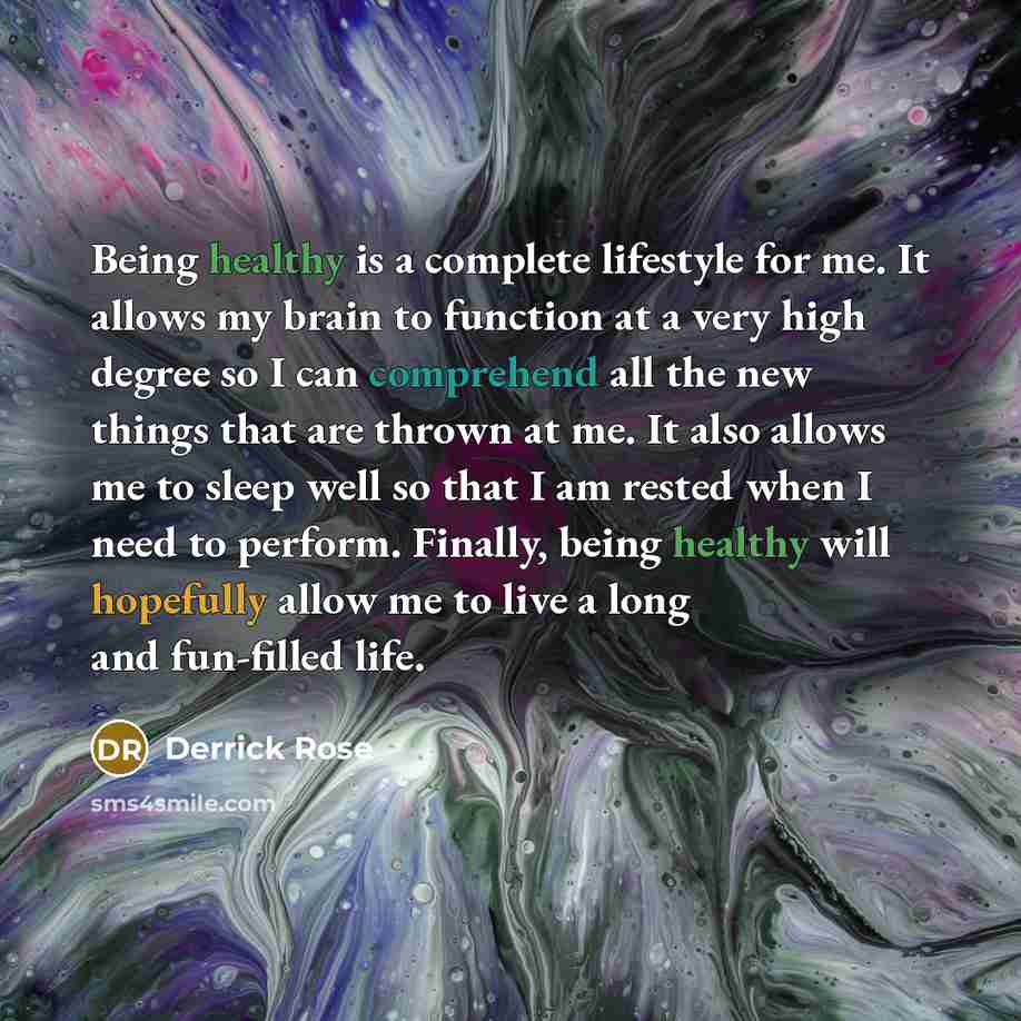 “Being healthy is a complete lifestyle for me. It allows my brain to function at a very high degree so I can comprehend all the new things that are thrown at me. It also allows me to sleep well so that I am rested when I need to perform. Finally, being healthy will hopefully allow me to live a long…” quote by Derrick Rose