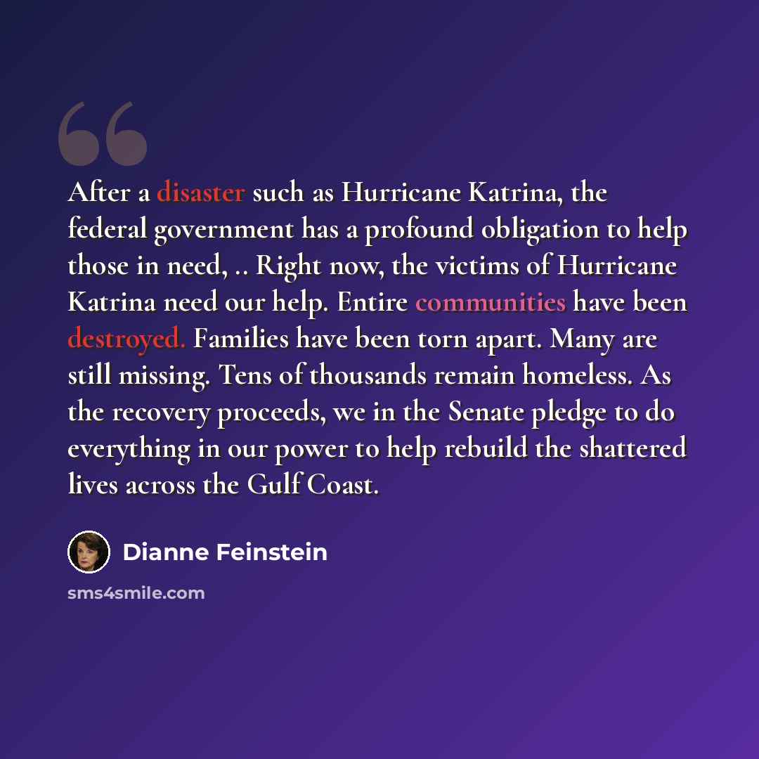 “After a disaster such as Hurricane Katrina, the federal government has a profound obligation to help those in need, .. Right now, the victims of Hurricane Katrina need our help. Entire communities have been destroyed. Families have been torn apart. Many are still missing. Tens of thousands remain…” quote by Dianne Feinstein