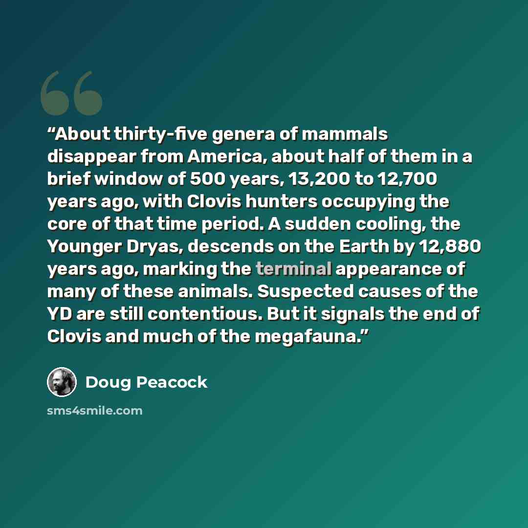 “About thirty-five genera of mammals disappear from America, about half of them in a brief window of 500 years, 13,200 to 12,700 years ago, with Clovis hunters occupying the core of that time period. A sudden cooling, the Younger Dryas, descends on the Earth by 12,880 years ago, marking the…” quote by Doug Peacock