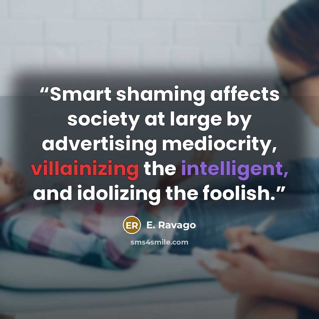 “Smart shaming affects society at large by advertising mediocrity, villainizing the intelligent, and idolizing the foolish.” quote by E. Ravago
