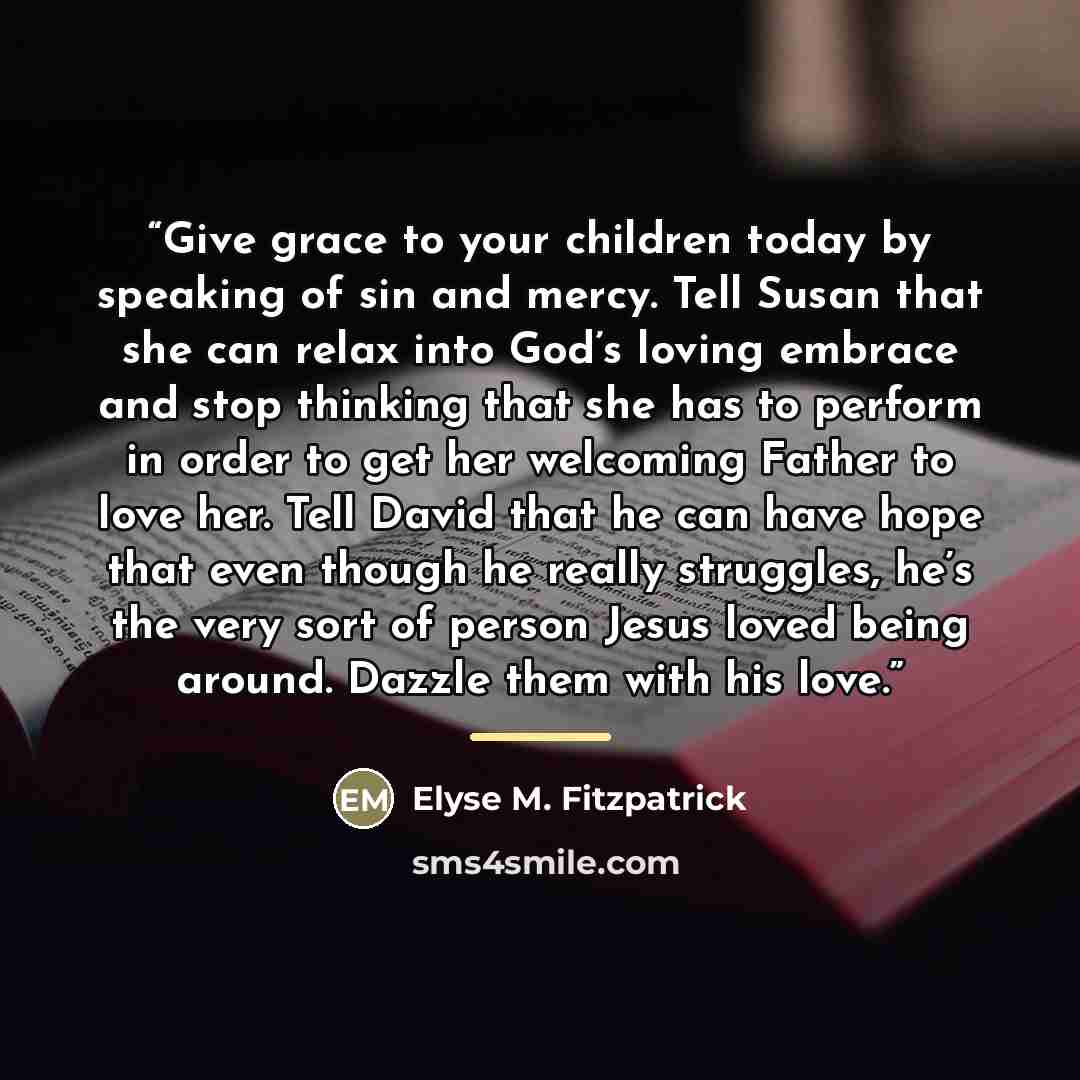 “Give grace to your children today by speaking of sin and mercy. Tell Susan that she can relax into God’s loving embrace and stop thinking that she has to perform in order to get her welcoming Father to love her. Tell David that he can have hope that even though he really struggles, he’s the very…” quote by Elyse M. Fitzpatrick