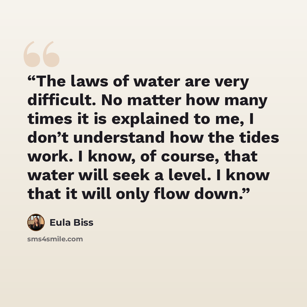 “The laws of water are very difficult. No matter how many times it is explained to me, I don’t understand how the tides work. I know, of course, that water will seek a level. I know that it will only flow down.” quote by Eula Biss
