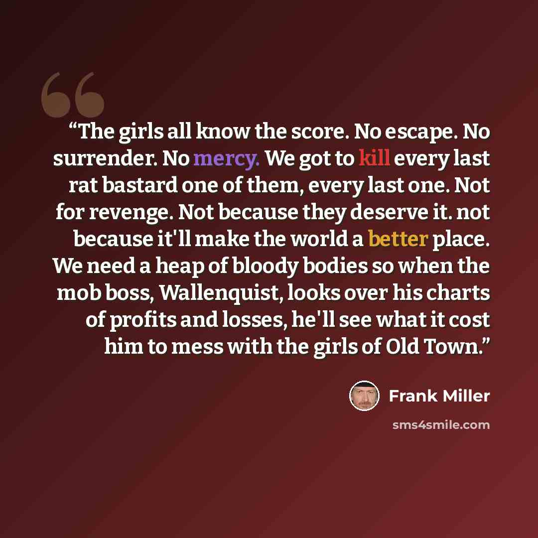 “The girls all know the score. No escape. No surrender. No mercy. We got to kill every last rat bastard one of them, every last one. Not for revenge. Not because they deserve it. not because it'll make the world a better place. We need a heap of bloody bodies so when the mob boss, Wallenquist…” quote by Frank Miller