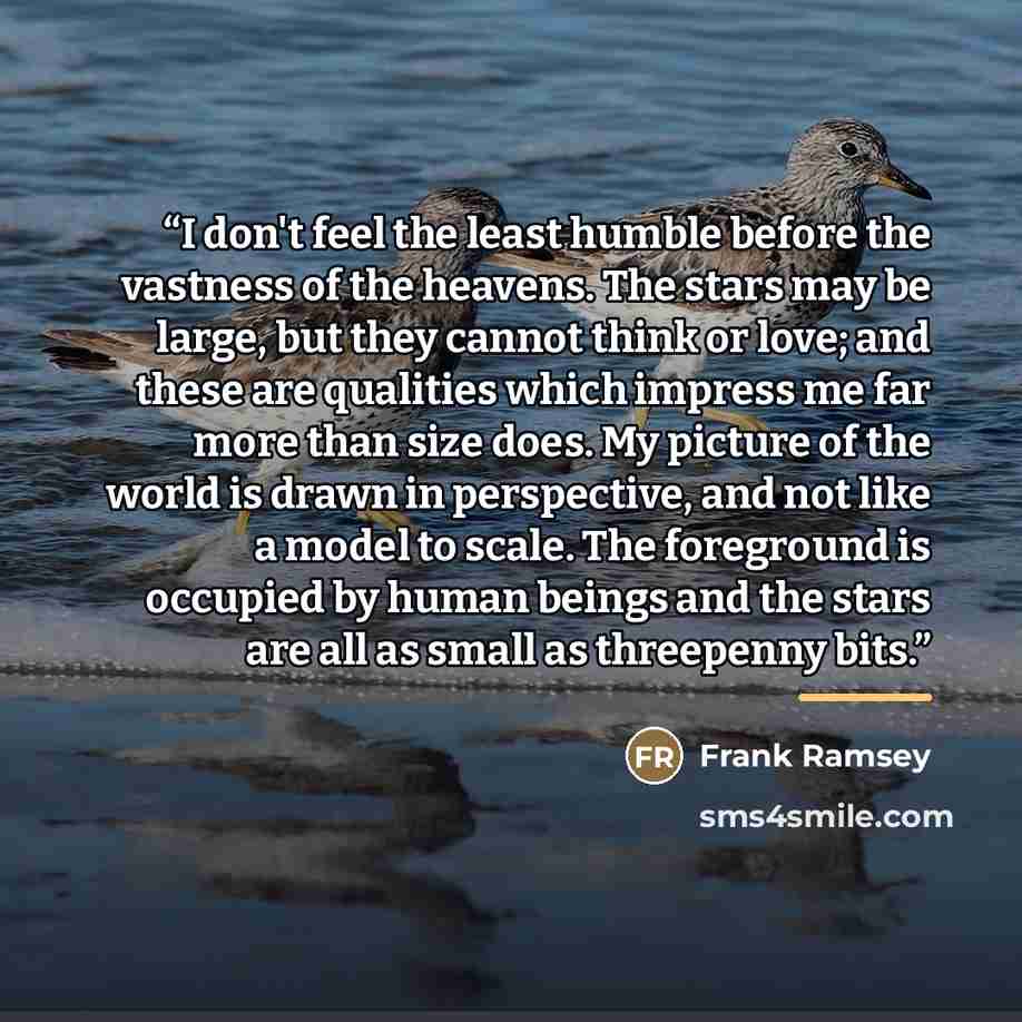 “I don't feel the least humble before the vastness of the heavens. The stars may be large, but they cannot think or love; and these are qualities which impress me far more than size does. My picture of the world is drawn in perspective, and not like a model to scale. The foreground is occupied by…” quote by Frank Ramsey
