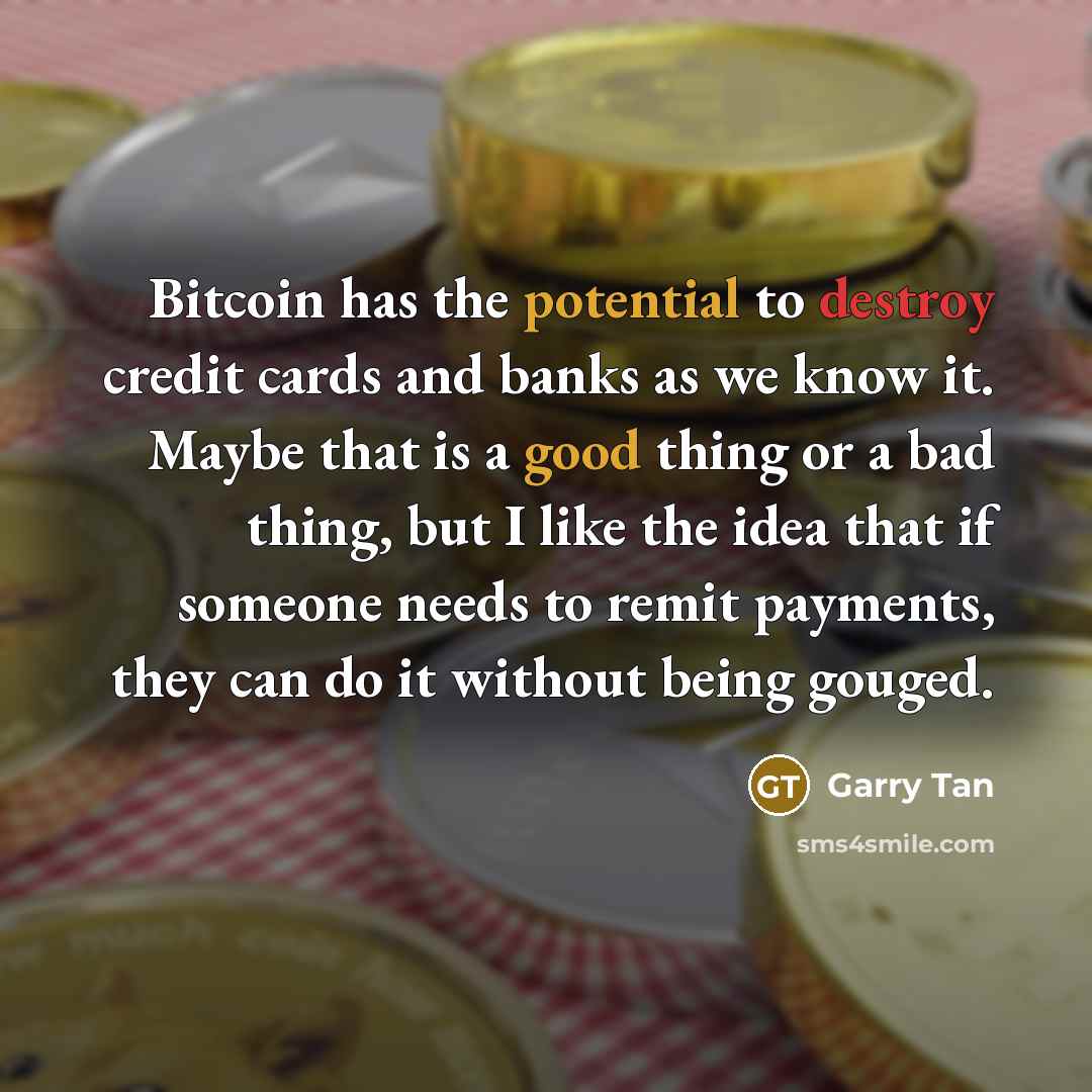 “Bitcoin has the potential to destroy credit cards and banks as we know it. Maybe that is a good thing or a bad thing, but I like the idea that if someone needs to remit payments, they can do it without being gouged.” quote by Garry Tan
