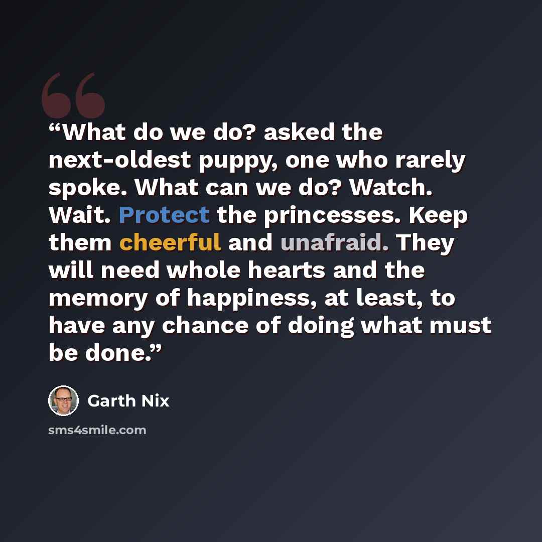 “What do we do? asked the next-oldest puppy, one who rarely spoke. What can we do? Watch. Wait. Protect the princesses. Keep them cheerful and unafraid. They will need whole hearts and the memory of happiness, at least, to have any chance of doing what must be done.” quote by Garth Nix