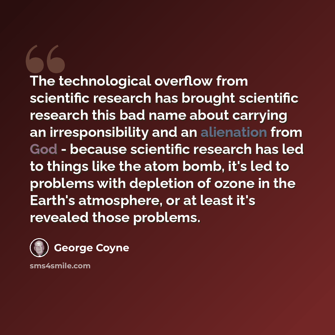 “The technological overflow from scientific research has brought scientific research this bad name about carrying an irresponsibility and an alienation from God - because scientific research has led to things like the atom bomb, it's led to problems with depletion of ozone in the Earth's…” quote by George Coyne