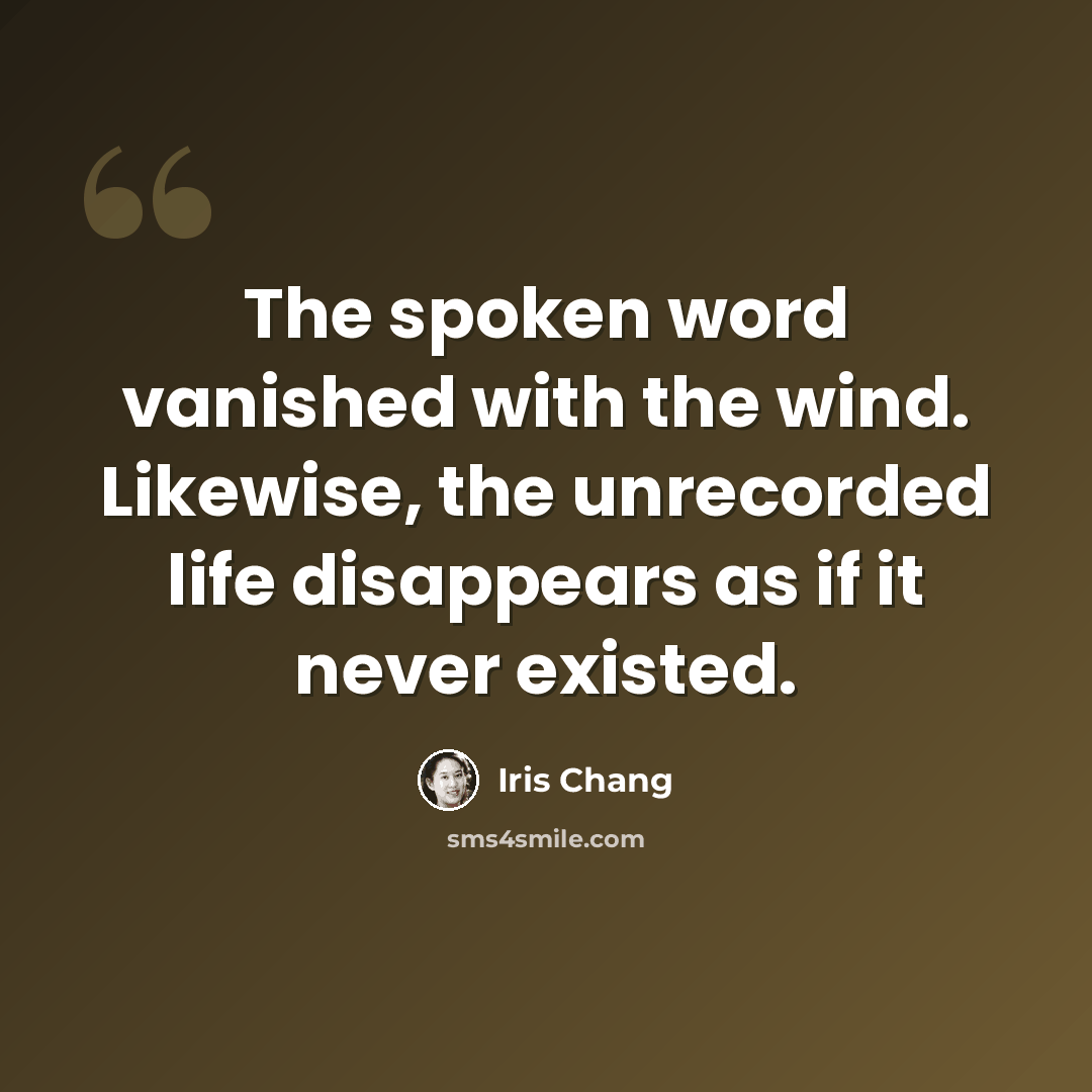 “The spoken word vanished with the wind. Likewise, the unrecorded life disappears as if it never existed.” quote by Iris Chang