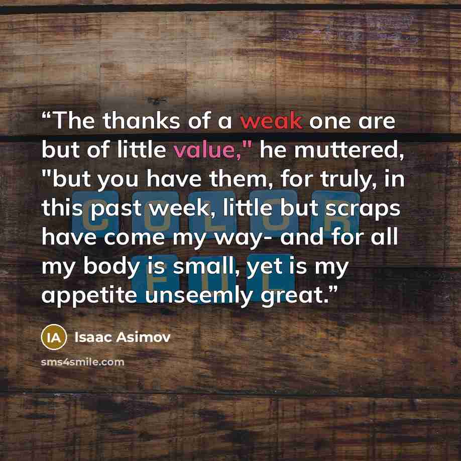 “The thanks of a weak one are but of little value," he muttered, "but you have them, for truly, in this past week, little but scraps have come my way- and for all my body is small, yet is my appetite unseemly great.” quote by Isaac Asimov
