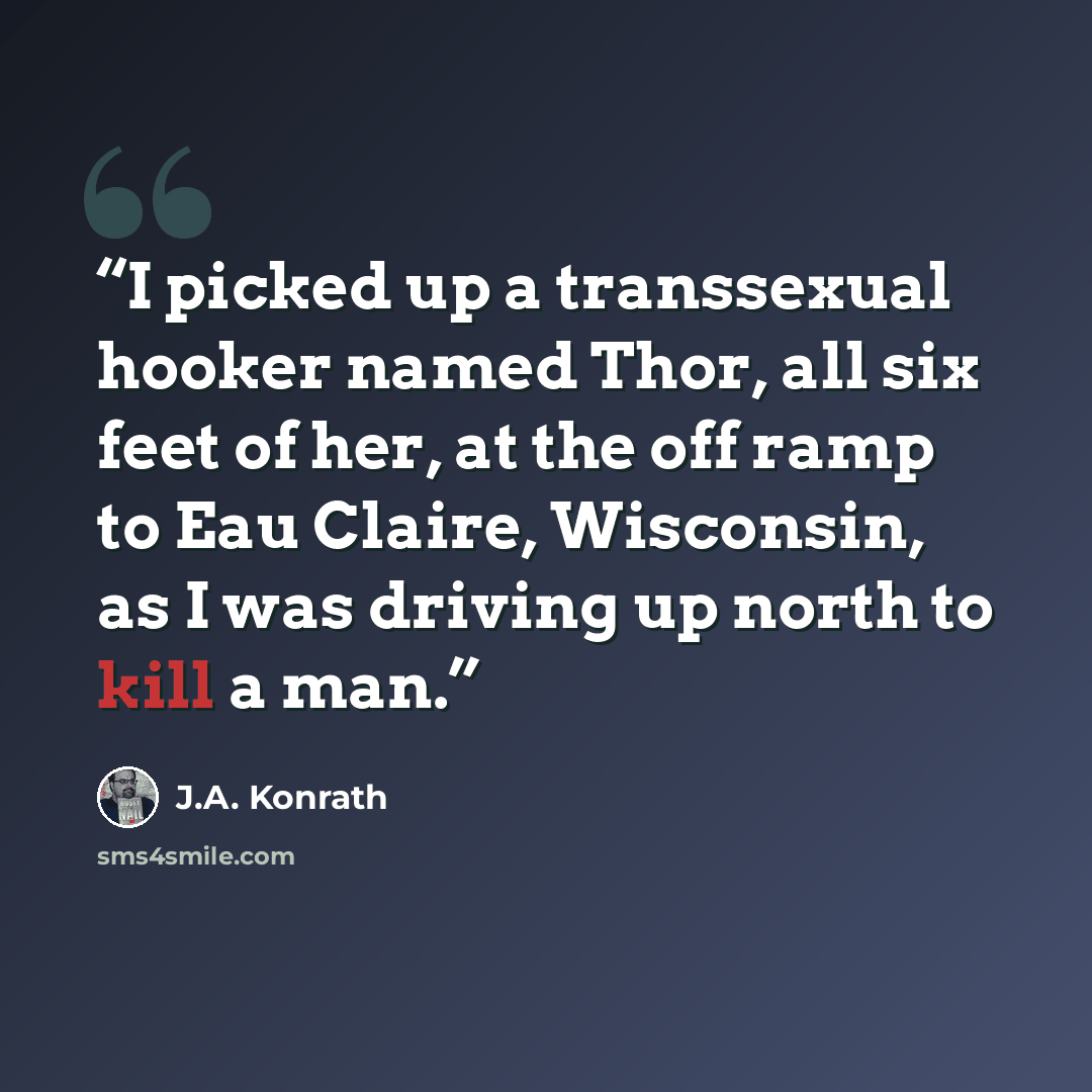 “I picked up a transsexual hooker named Thor, all six feet of her, at the off ramp to Eau Claire, Wisconsin, as I was driving up north to kill a man.” quote by J.A. Konrath