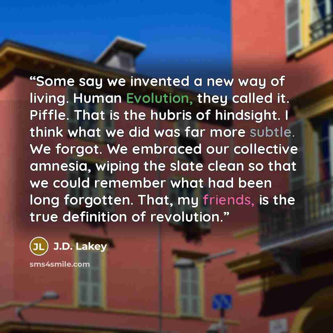 “Some say we invented a new way of living. Human Evolution, they called it. Piffle. That is the hubris of hindsight. I think what we did was far more subtle. We forgot. We embraced our collective amnesia, wiping the slate clean so that we could remember what had been long forgotten. That, my…” quote by J.D. Lakey