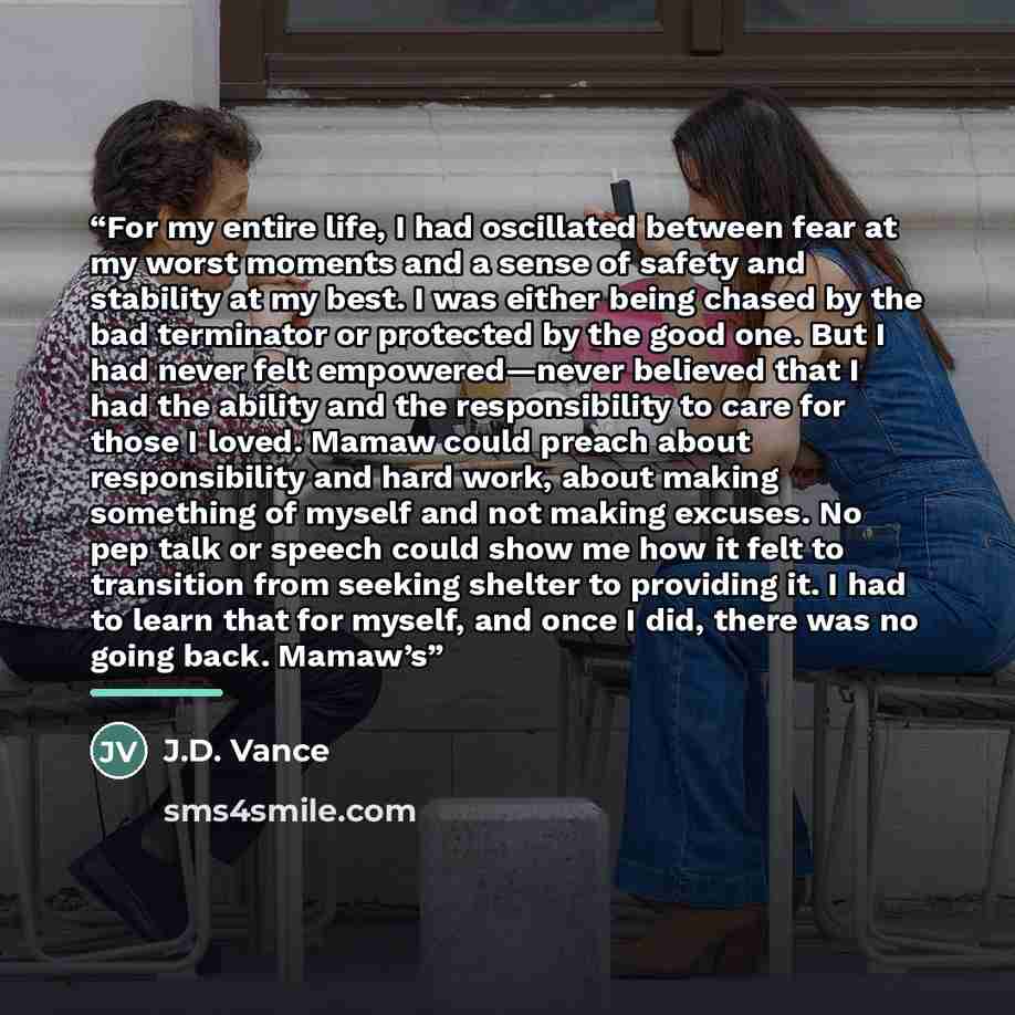 “For my entire life, I had oscillated between fear at my worst moments and a sense of safety and stability at my best. I was either being chased by the bad terminator or protected by the good one. But I had never felt empowered—never believed that I had the ability and the responsibility to care…” quote by J.D. Vance