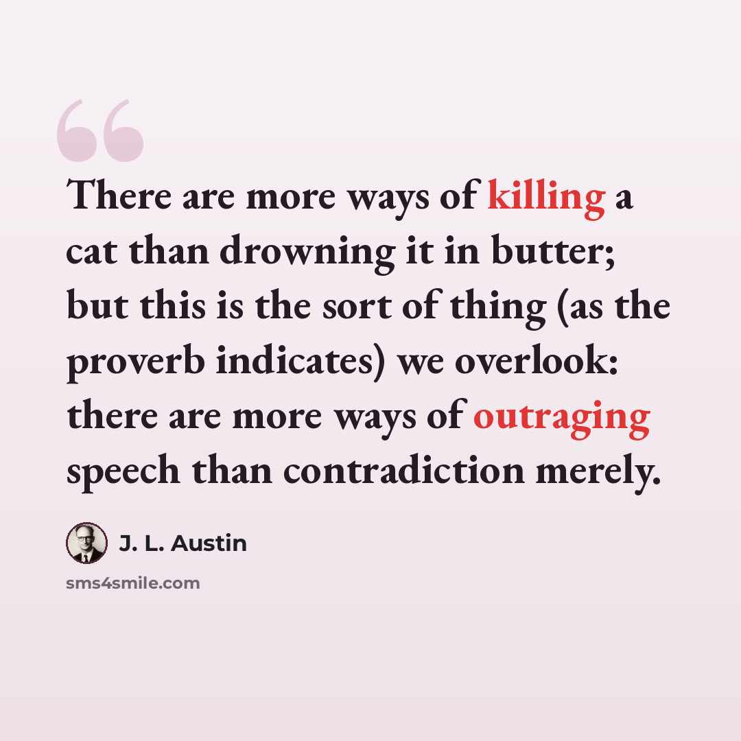 “There are more ways of killing a cat than drowning it in butter; but this is the sort of thing (as the proverb indicates) we overlook: there are more ways of outraging speech than contradiction merely.” quote by J. L. Austin