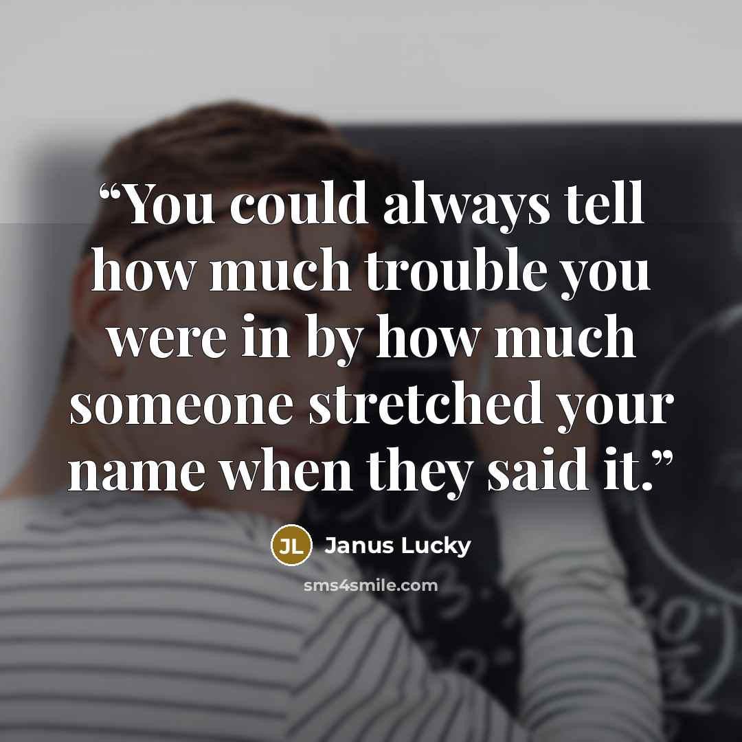 “You could always tell how much trouble you were in by how much someone stretched your name when they said it.” quote by Janus Lucky