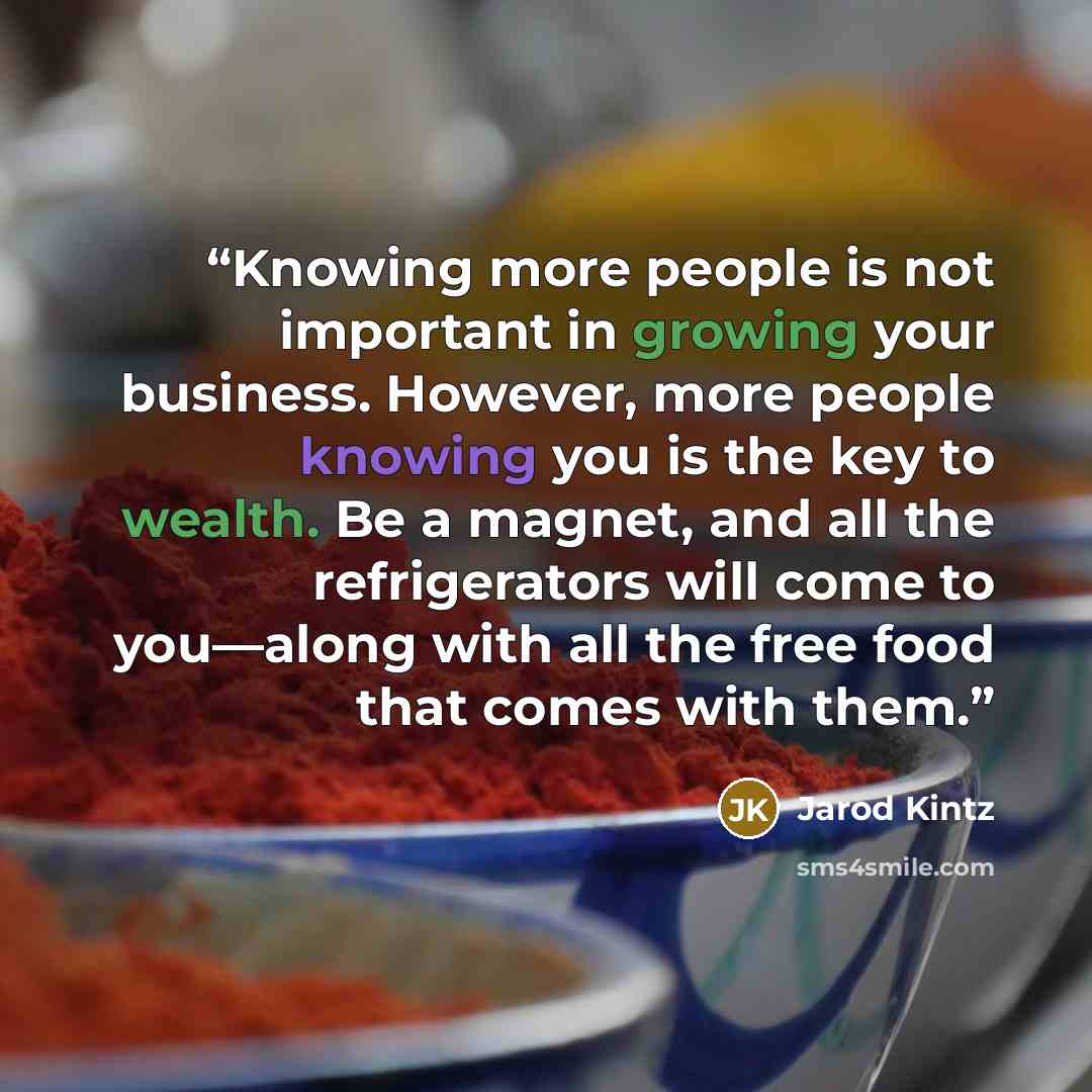 “Knowing more people is not important in growing your business. However, more people knowing you is the key to wealth. Be a magnet, and all the refrigerators will come to you—along with all the free food that comes with them.” quote by Jarod Kintz