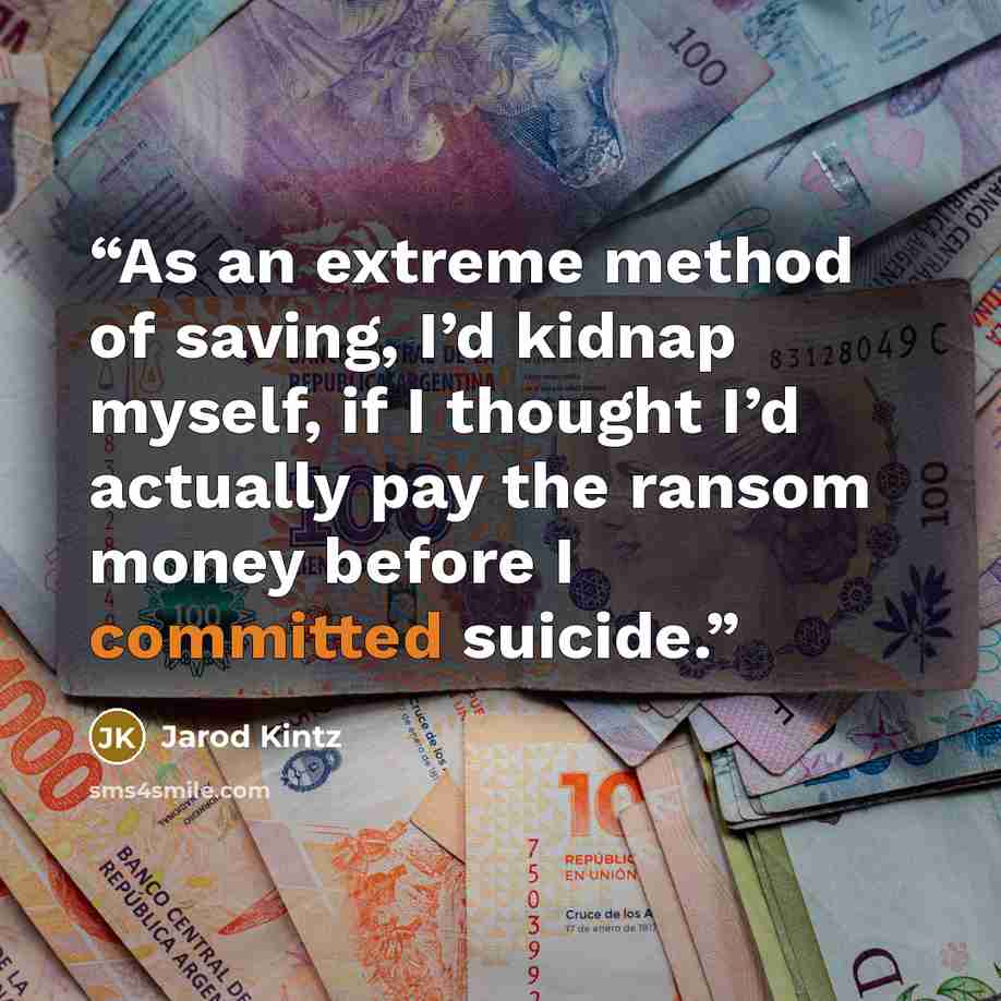 “As an extreme method of saving, I’d kidnap myself, if I thought I’d actually pay the ransom money before I committed suicide.” quote by Jarod Kintz