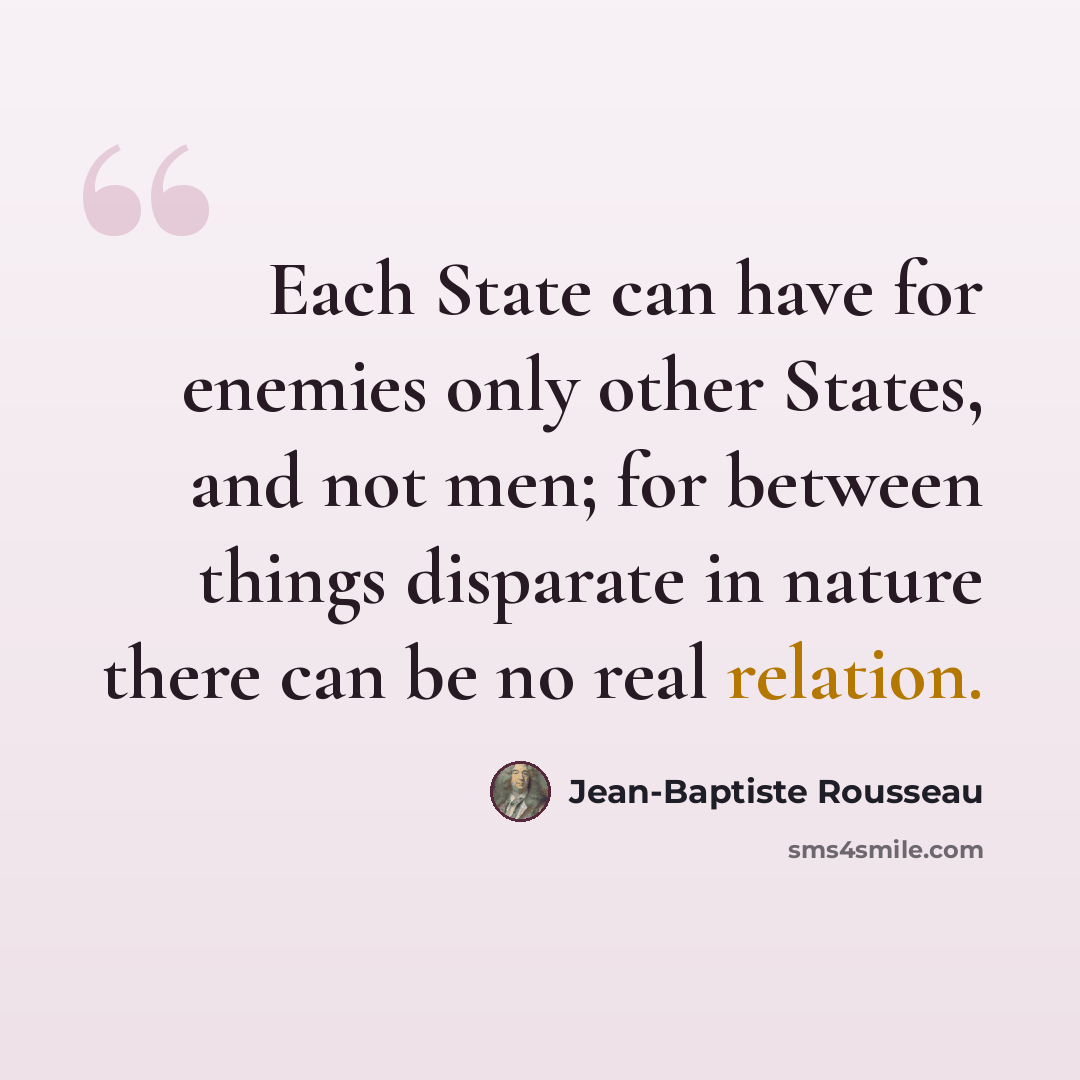 “Each State can have for enemies only other States, and not men; for between things disparate in nature there can be no real relation.” quote by Jean-Baptiste Rousseau