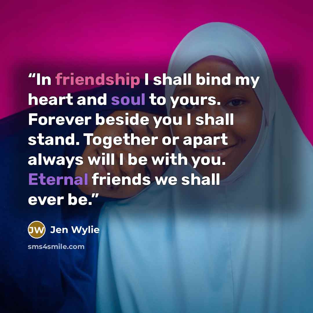 “In friendship I shall bind my heart and soul to yours. Forever beside you I shall stand. Together or apart always will I be with you. Eternal friends we shall ever be.” quote by Jen Wylie