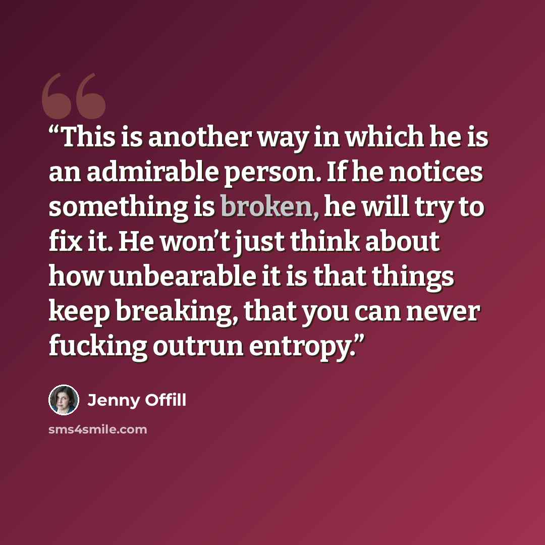 “This is another way in which he is an admirable person. If he notices something is broken, he will try to fix it. He won’t just think about how unbearable it is that things keep breaking, that you can never fucking outrun entropy.” quote by Jenny Offill