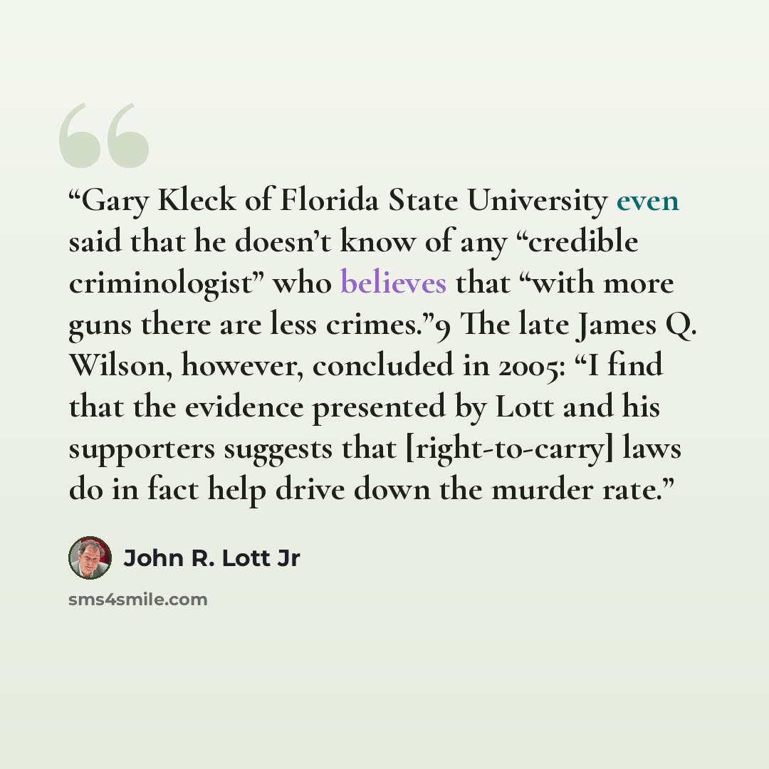 “Gary Kleck of Florida State University even said that he doesn’t know of any “credible criminologist” who believes that “with more guns there are less crimes.”9 The late James Q. Wilson, however, concluded in 2005: “I find that the evidence presented by Lott and his supporters suggests that…” quote by John R. Lott Jr