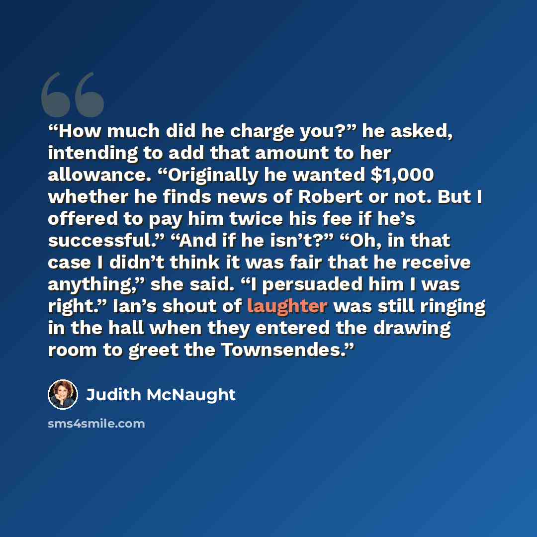 “How much did he charge you?” he asked, intending to add that amount to her allowance. “Originally he wanted $1,000 whether he finds news of Robert or not. But I offered to pay him twice his fee if he’s successful.” “And if he isn’t?” “Oh, in that case I didn’t think it was fair that he receive…” quote by Judith McNaught