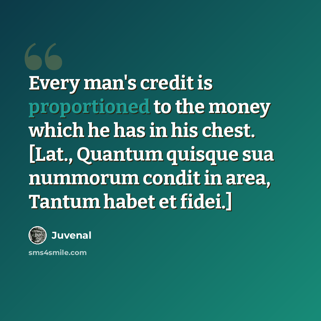 “Every man's credit is proportioned to the money which he has in his chest. [Lat., Quantum quisque sua nummorum condit in area, Tantum habet et fidei.]” quote by Juvenal