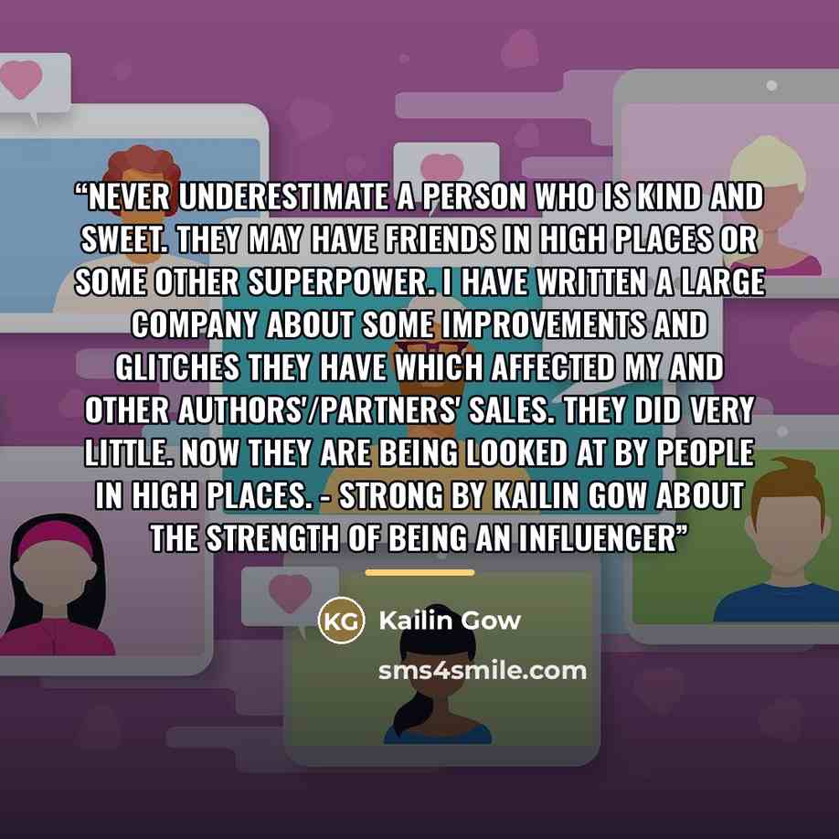“Never underestimate a person who is kind and sweet. They may have friends in high places or some other superpower. I have written a large company about some improvements and glitches they have which affected my and other authors'/partners' sales. They did very little. Now they are being looked at…” quote by Kailin Gow