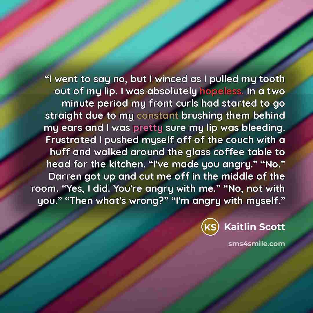 “I went to say no, but I winced as I pulled my tooth out of my lip. I was absolutely hopeless. In a two minute period my front curls had started to go straight due to my constant brushing them behind my ears and I was pretty sure my lip was bleeding. Frustrated I pushed myself off of the couch with…” quote by Kaitlin Scott