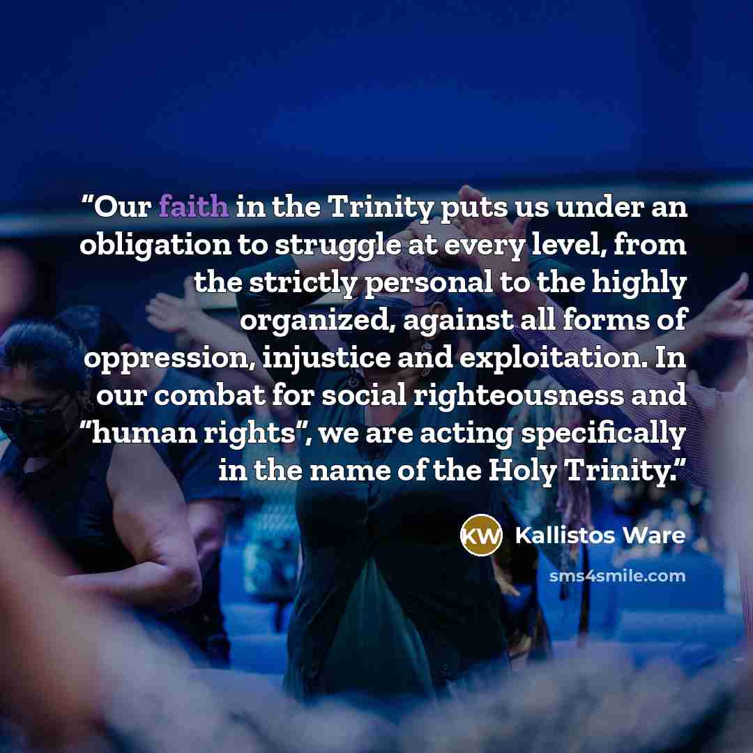 “Our faith in the Trinity puts us under an obligation to struggle at every level, from the strictly personal to the highly organized, against all forms of oppression, injustice and exploitation. In our combat for social righteousness and “human rights”, we are acting specifically in the name of the…” quote by Kallistos Ware
