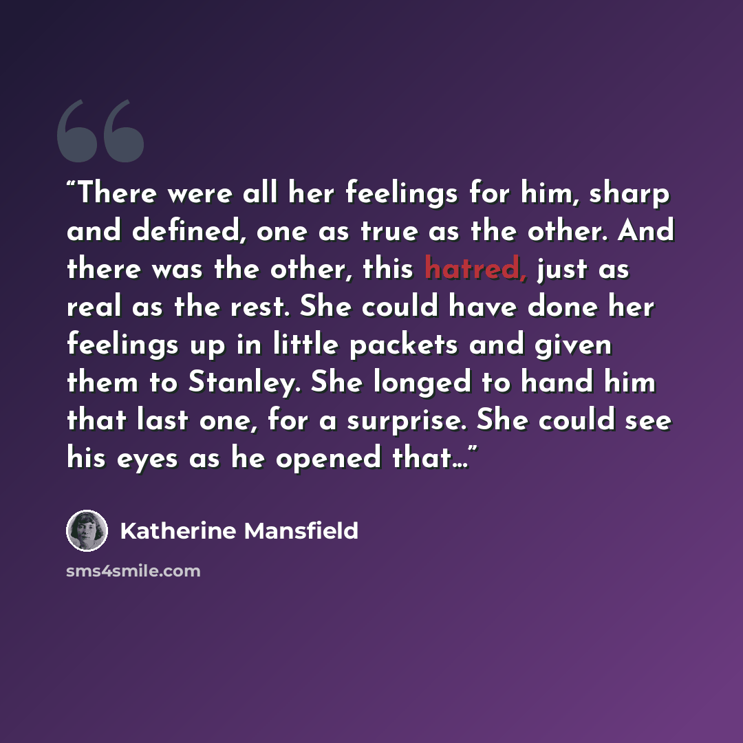 “There were all her feelings for him, sharp and defined, one as true as the other. And there was the other, this hatred, just as real as the rest. She could have done her feelings up in little packets and given them to Stanley. She longed to hand him that last one, for a surprise. She could see his…” quote by Katherine Mansfield