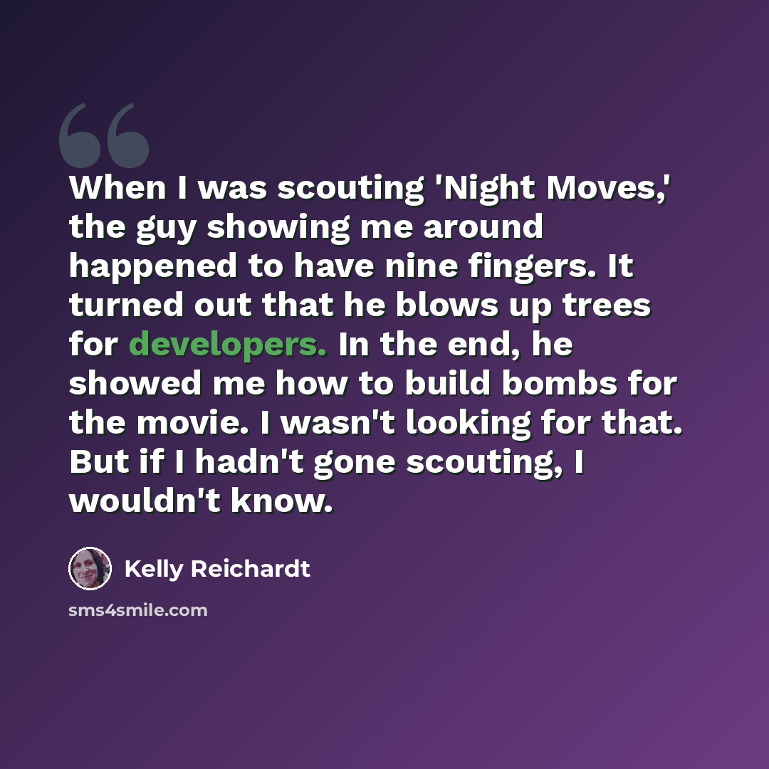 “When I was scouting 'Night Moves,' the guy showing me around happened to have nine fingers. It turned out that he blows up trees for developers. In the end, he showed me how to build bombs for the movie. I wasn't looking for that. But if I hadn't gone scouting, I wouldn't know.” quote by Kelly Reichardt