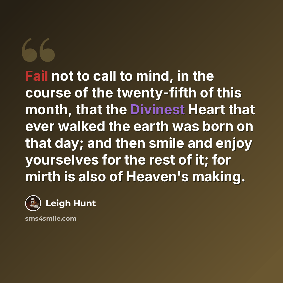 “Fail not to call to mind, in the course of the twenty-fifth of this month, that the Divinest Heart that ever walked the earth was born on that day; and then smile and enjoy yourselves for the rest of it; for mirth is also of Heaven's making.” quote by Leigh Hunt