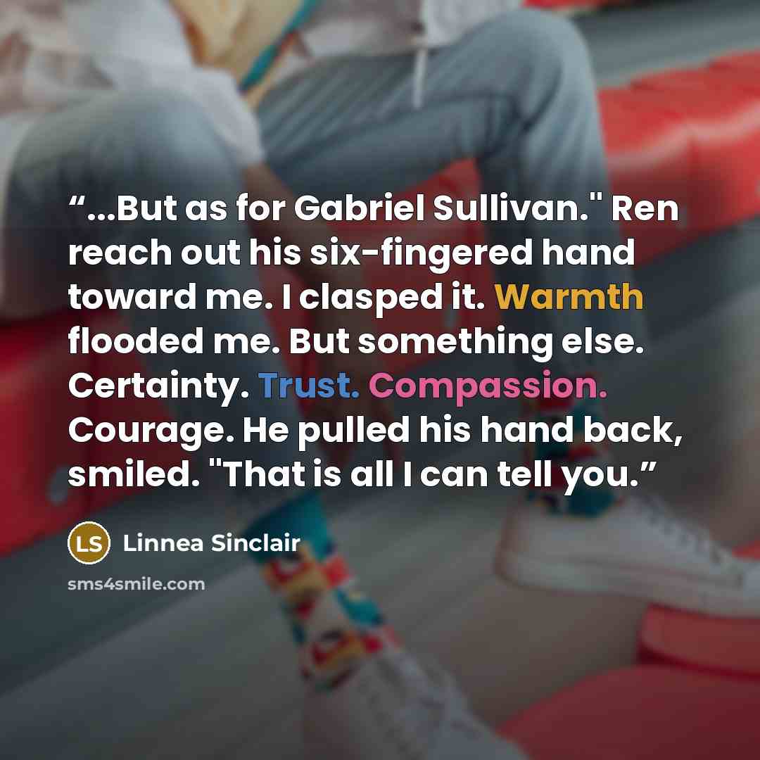 “...But as for Gabriel Sullivan." Ren reach out his six-fingered hand toward me. I clasped it. Warmth flooded me. But something else. Certainty. Trust. Compassion. Courage. He pulled his hand back, smiled. "That is all I can tell you.” quote by Linnea Sinclair