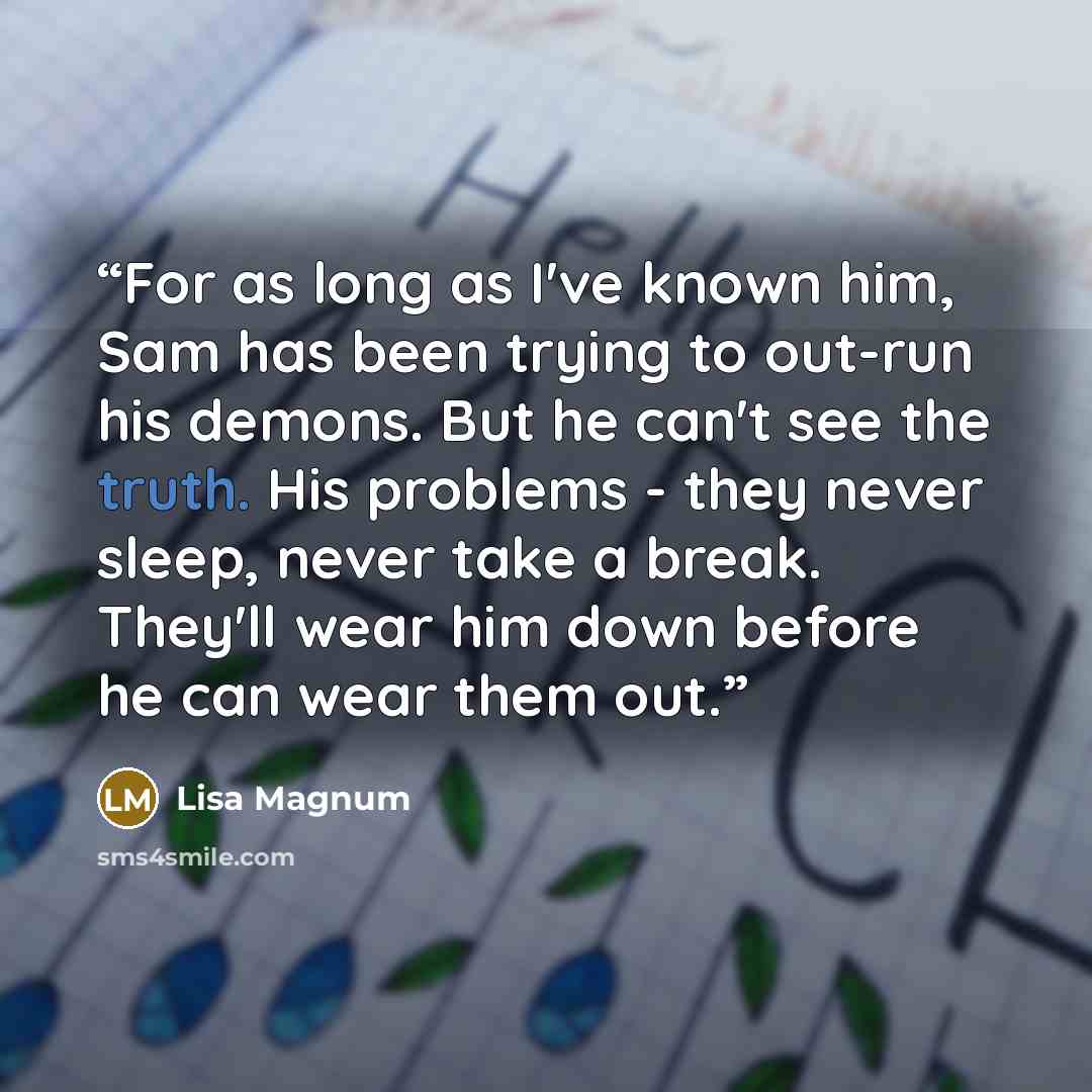 “For as long as I've known him, Sam has been trying to out-run his demons. But he can't see the truth. His problems - they never sleep, never take a break. They'll wear him down before he can wear them out.” quote by Lisa Magnum