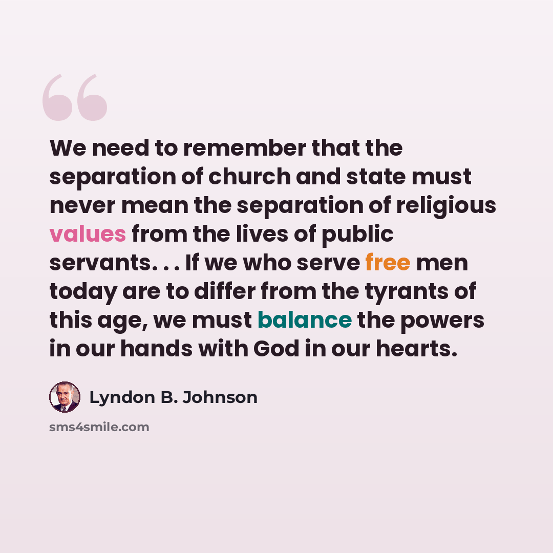 “We need to remember that the separation of church and state must never mean the separation of religious values from the lives of public servants. . . If we who serve free men today are to differ from the tyrants of this age, we must balance the powers in our hands with God in our hearts.” quote by Lyndon B. Johnson