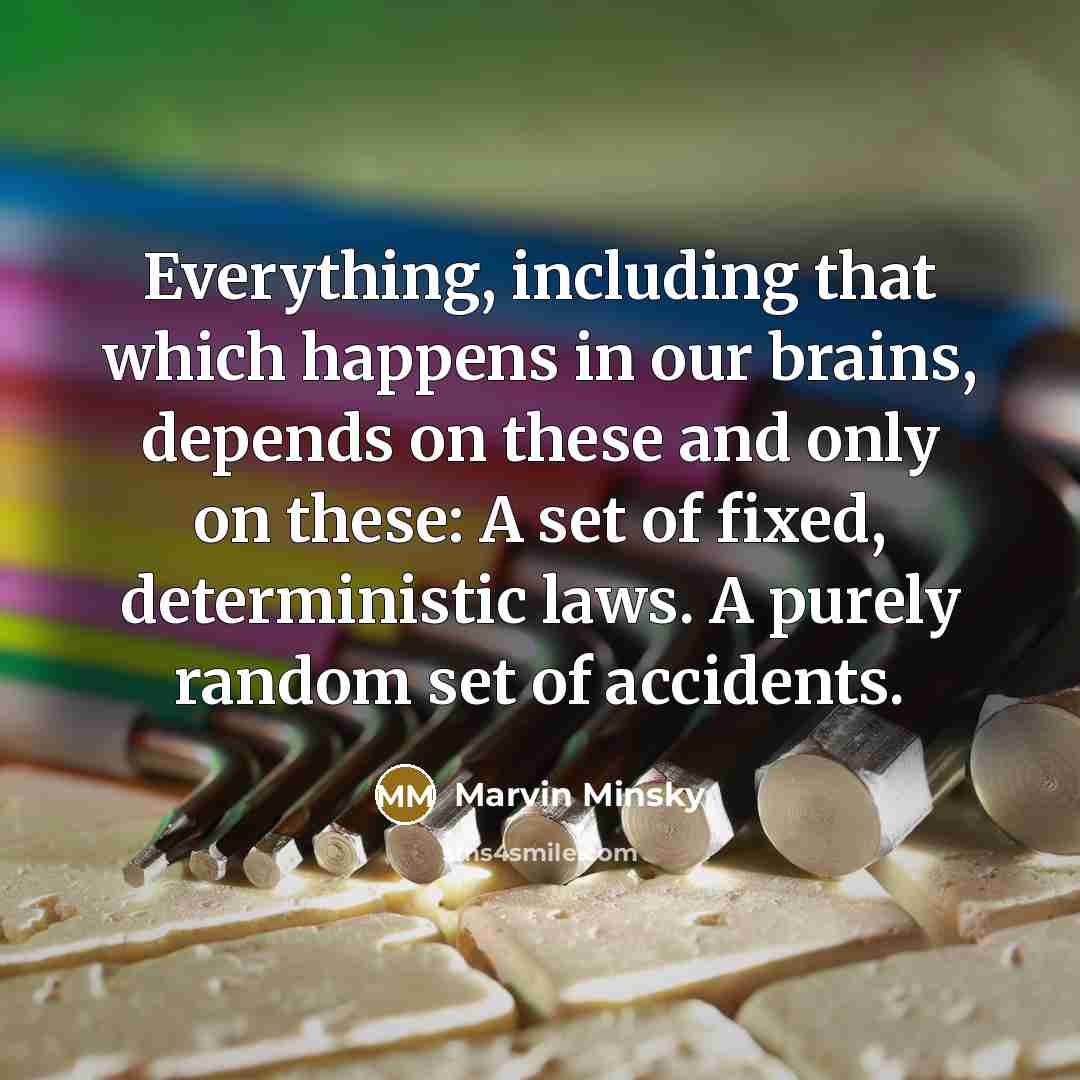 “Everything, including that which happens in our brains, depends on these and only on these: A set of fixed, deterministic laws. A purely random set of accidents.” quote by Marvin Minsky