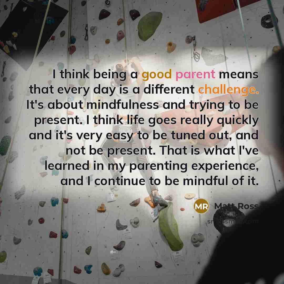 “I think being a good parent means that every day is a different challenge. It's about mindfulness and trying to be present. I think life goes really quickly and it's very easy to be tuned out, and not be present. That is what I've learned in my parenting experience, and I continue to be mindful of…” quote by Matt Ross