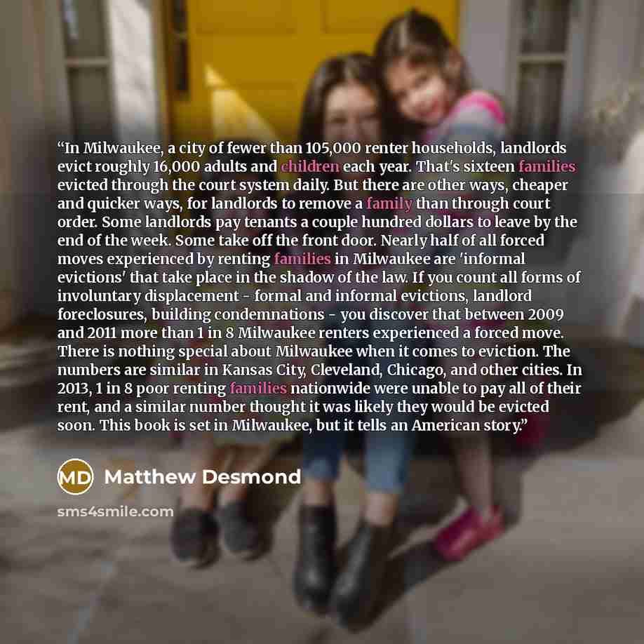 “In Milwaukee, a city of fewer than 105,000 renter households, landlords evict roughly 16,000 adults and children each year. That's sixteen families evicted through the court system daily. But there are other ways, cheaper and quicker ways, for landlords to remove a family than through court order…” quote by Matthew Desmond