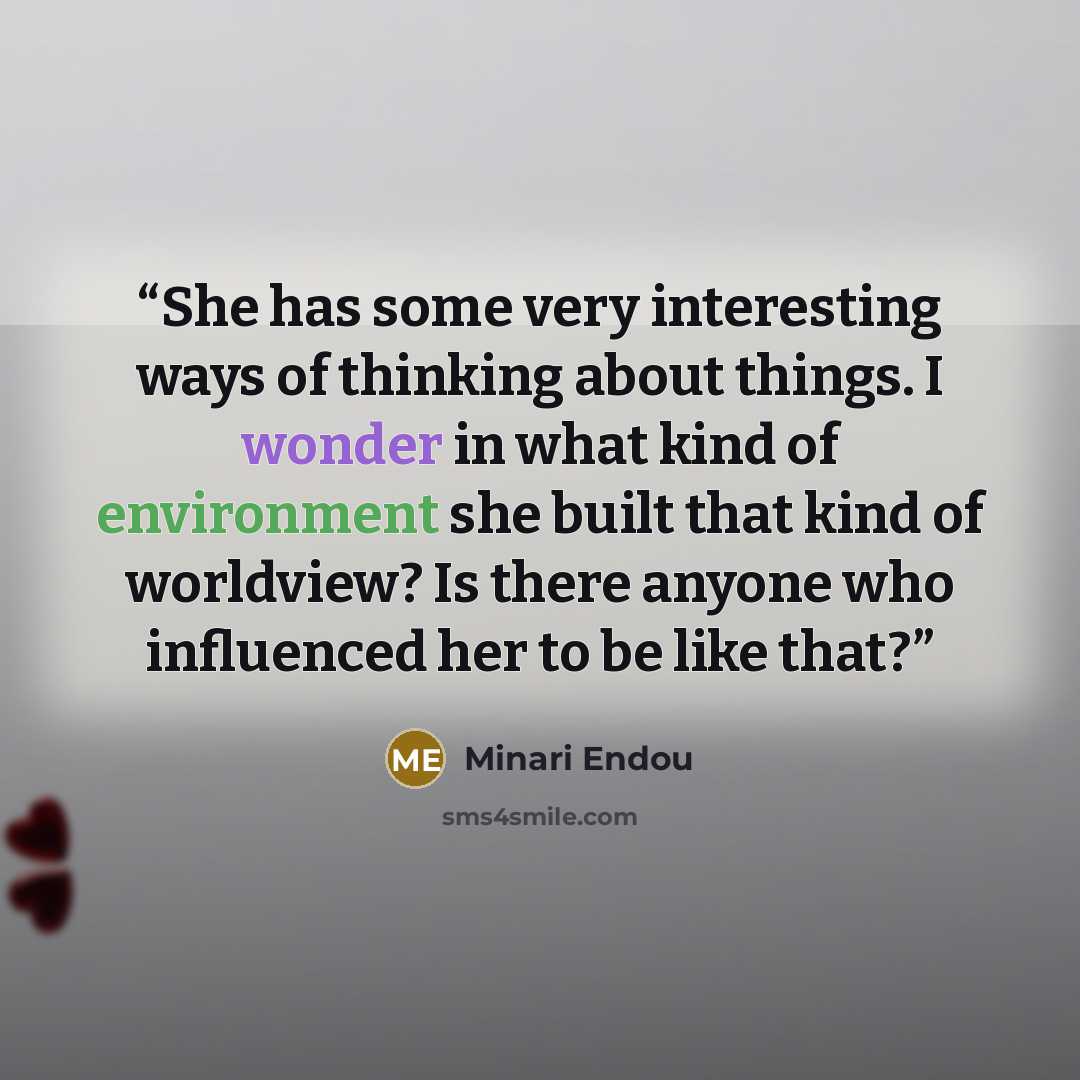 “She has some very interesting ways of thinking about things. I wonder in what kind of environment she built that kind of worldview? Is there anyone who influenced her to be like that?” quote by Minari Endou